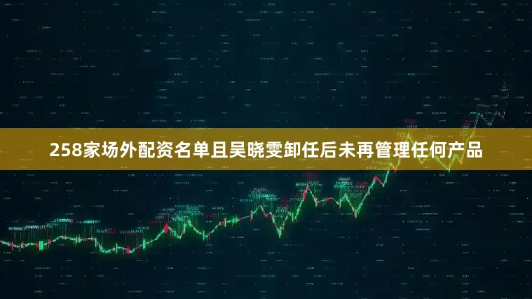 258家场外配资名单且吴晓雯卸任后未再管理任何产品