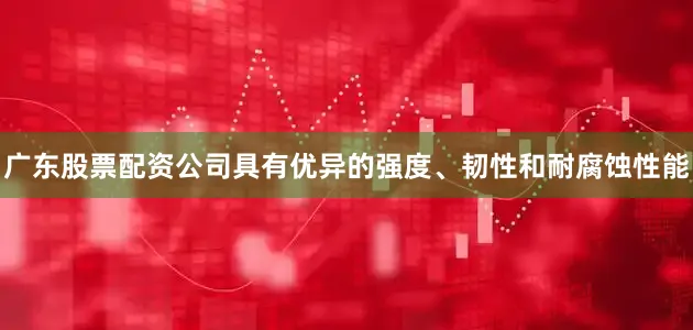 广东股票配资公司具有优异的强度、韧性和耐腐蚀性能