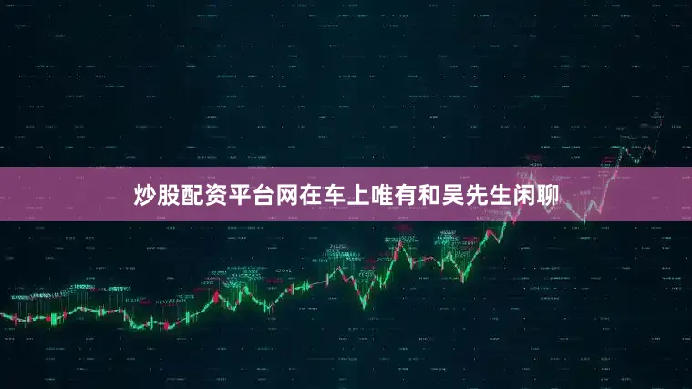 炒股配资平台网在车上唯有和吴先生闲聊