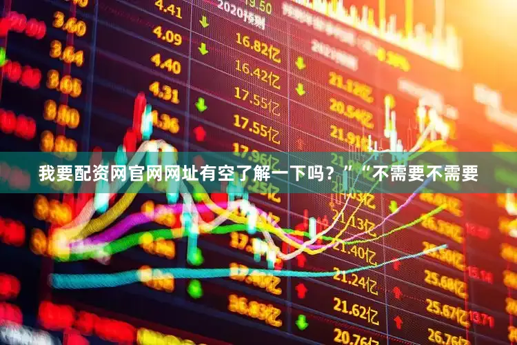 我要配资网官网网址有空了解一下吗？”“不需要不需要