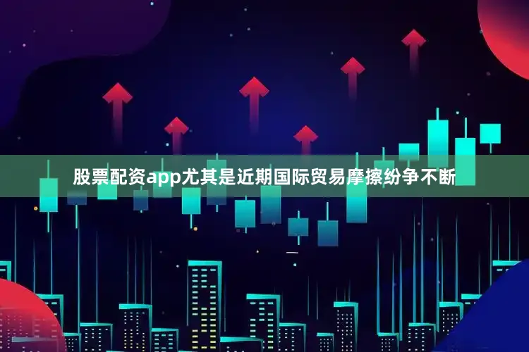 股票配资app尤其是近期国际贸易摩擦纷争不断